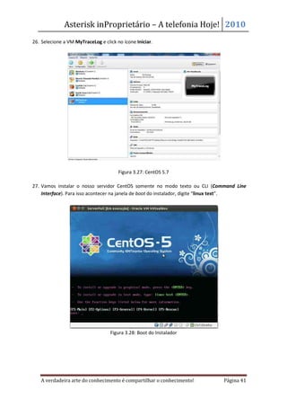 Asterisk inProprietário – A telefonia Hoje! 2010
26. Selecione a VM MyTraceLog e click no ícone Iniciar.




                                       Figura 3.27: CentOS 5.7

27. Vamos instalar o nosso servidor CentOS somente no modo texto ou CLI (Command Line
    Interface). Para isso acontecer na janela de boot do instalador, digite “linux text”.




                                   Figura 3.28: Boot do Instalador




   A verdadeira arte do conhecimento é compartilhar o conhecimento!            Página 41
 