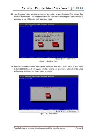 Asterisk inProprietário – A telefonia Hoje! 2010
28. Logo depois de iniciar a instalação, o gestor perguntará se você deseja verificar o disco. Esse
    processo é demorado. Caso você tenha verificado com checksum a imagem e tenha certeza da
    qualidade da sua média, você pode pular essa etapa.




                                       Figura 3.29: Média Teste

29. A próxima etapa em diante já é gerida pelo aplicativo “Anaconda”, que já lhe dá as boas vindas
    ao CentOS GNU/Linux. E em seguida solicita o idioma que o ambiente utilizará, tanto para o
    ambiente de trabalho como para o layout do teclado.




                                       Figura 3.30: Boas vindas




    A verdadeira arte do conhecimento é compartilhar o conhecimento!                    Página 42
 