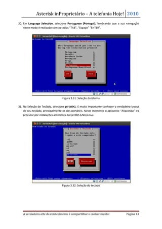 Asterisk inProprietário – A telefonia Hoje! 2010
30. Em Language Selection, selecione Portuguese (Portugal), lembrando que a sua navegação
    neste modo é realizado com as teclas “TAB”, “Espaço” “ENTER”.




                                  Figura 3.31: Seleção do idioma

31. Na Seleção do Teclado, selecione pt-latin1. E muito importante conhecer o verdadeiro layout
    de seu teclado, principalmente os dos portáteis. Neste momento o aplicativo “Anaconda” ira
    procurar por instalações anteriores do CentOS GNU/Linux.




                                  Figura 3.32: Seleção do teclado




   A verdadeira arte do conhecimento é compartilhar o conhecimento!                  Página 43
 