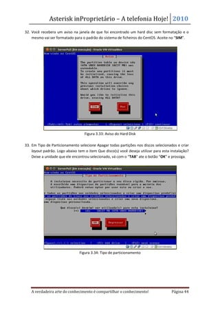 Asterisk inProprietário – A telefonia Hoje! 2010
32. Você recebera um aviso na janela de que foi encontrado um hard disc sem formatação e o
    mesmo vai ser formatado para o padrão do sistema de ficheiros do CentOS. Aceite no “SIM”.




                                   Figura 3.33: Aviso do Hard Disk

33. Em Tipo de Particionamento selecione Apagar todas partições nos discos selecionados e criar
    layout padrão. Logo abaixo tem o item Que disco(s) você deseja utilizar para esta instalação?
    Deixe a unidade que ele encontrou selecionado, vá com o “TAB” ate o botão “OK” e prossiga.




                                Figura 3.34: Tipo de particionamento




   A verdadeira arte do conhecimento é compartilhar o conhecimento!                   Página 44
 