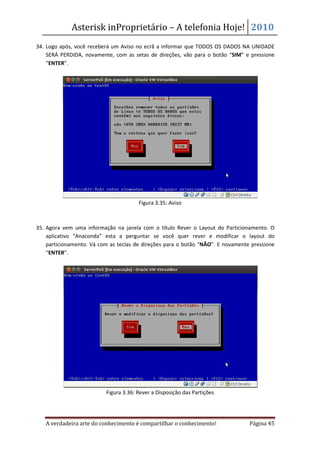 Asterisk inProprietário – A telefonia Hoje! 2010
34. Logo após, você receberá um Aviso no ecrã a informar que TODOS OS DADOS NA UNIDADE
    SERÁ PERDIDA, novamente, com as setas de direções, vão para o botão “SIM” e pressione
    “ENTER”.




                                       Figura 3.35: Aviso



35. Agora vem uma informação na janela com o título Rever o Layout do Particionamento. O
    aplicativo “Anaconda” esta a perguntar se você quer rever e modificar o layout do
    particionamento. Vá com as teclas de direções para o botão “NÃO”. E novamente pressione
    “ENTER”.




                          Figura 3.36: Rever a Disposição das Partições




   A verdadeira arte do conhecimento é compartilhar o conhecimento!              Página 45
 