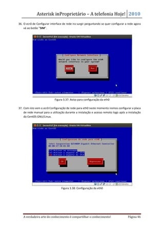 Asterisk inProprietário – A telefonia Hoje! 2010
36. O ecrã de Configurar interface de rede ira surgir perguntando se quer configurar a rede agora
    vá ao botão “SIM”.




                            Figura 3.37: Aviso para configuração da eth0

37. Com isto vem o ecrã Configuração de rede para eth0 neste momento iremos configurar a placa
    de rede manual para a utilização durante a instalação e acesso remoto logo após a instalação
    do CentOS GNU/Linux.




                                 Figura 3.38: Configuração da eth0




   A verdadeira arte do conhecimento é compartilhar o conhecimento!                   Página 46
 
