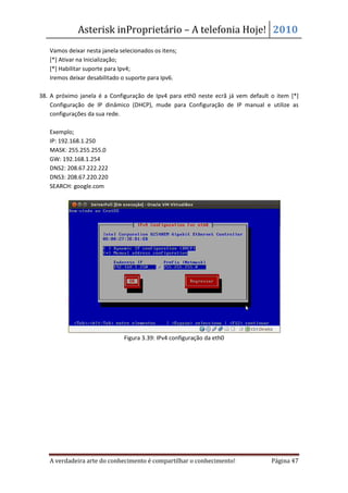 Asterisk inProprietário – A telefonia Hoje! 2010
   Vamos deixar nesta janela selecionados os itens;
   [*] Ativar na Inicialização;
   [*] Habilitar suporte para Ipv4;
   Iremos deixar desabilitado o suporte para Ipv6.

38. A próximo janela é a Configuração de Ipv4 para eth0 neste ecrã já vem default o item [*]
    Configuração de IP dinâmico (DHCP), mude para Configuração de IP manual e utilize as
    configurações da sua rede.

   Exemplo;
   IP: 192.168.1.250
   MASK: 255.255.255.0
   GW: 192.168.1.254
   DNS2: 208.67.222.222
   DNS3: 208.67.220.220
   SEARCH: google.com




                               Figura 3.39: IPv4 configuração da eth0




   A verdadeira arte do conhecimento é compartilhar o conhecimento!               Página 47
 