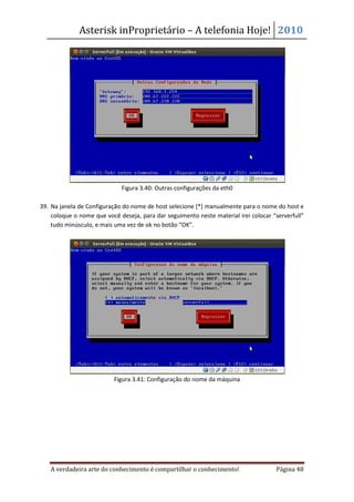 Asterisk inProprietário – A telefonia Hoje! 2010




                             Figura 3.40: Outras configurações da eth0

39. Na janela de Configuração do nome de host selecione [*] manualmente para o nome do host e
    coloque o nome que você deseja, para dar seguimento neste material irei colocar “serverfull”
    tudo minúsculo, e mais uma vez de ok no botão “OK”.




                          Figura 3.41: Configuração do nome da máquina




   A verdadeira arte do conhecimento é compartilhar o conhecimento!                  Página 48
 