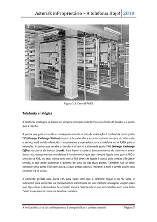 Asterisk inProprietário – A telefonia Hoje! 2010




                                  Figura 1.3: Central PABX


Telefonia analógica

A telefonia analógica se baseia no simples princípio onde temos uma fonte de tensão e a ponta
que a recebe.

A ponta que gera a tensão e consequentemente o tom de marcação é conhecida como porta
FXS (Foreign Exchange Station) ou porta de extensão e esta encontra-se sempre do lado onde
o serviço está sendo oferecido – usualmente a operadora para o telefone ou o PABX para a
extensão. A ponta que recebe a tensão e o tom é a chamada porta FXO (Foreign Exchange
Office) ou porta de tronco (trunk). Para haver o correto funcionamento do sistema e evitar
danos aos equipamentos envolvidos é fundamental que seja sempre ligada uma porta FXO a
uma porta FXS, ou seja, nunca uma porta FXS deve ser ligada à outra, pois ambas irão gerar
tensão, o que pode ocasionar a queima de uma ou das duas portas. Também não se deve
conectar uma porta FXO com outra, já que ambas apenas recebem o tom e sendo assim essa
conexão irá se anular.

A corrente gerada pela porta FXS para fazer com que o telefone toque é de 90 volts, o
suficiente para alimentar os componentes eletrónicos de um telefone analógico simples para
que faça vibrar o dispositivo de emissão sonora. Vale lembrar que ao trabalhar com uma linha
“viva” é necessário tomar os devidos cuidados.




A verdadeira arte do conhecimento é compartilhar o conhecimento!                    Página 5
 