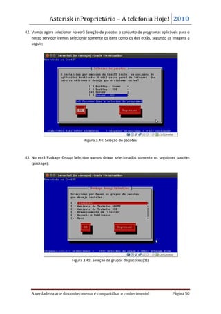 Asterisk inProprietário – A telefonia Hoje! 2010
42. Vamos agora selecionar no ecrã Seleção de pacotes o conjunto de programas aplicáveis para o
    nosso servidor iremos selecionar somente os itens como os dos ecrãs, segundo as imagens a
    seguir;




                                  Figura 3.44: Seleção de pacotes



43. No ecrã Package Group Selection vamos deixar selecionados somente os seguintes pacotes
    (package);




                           Figura 3.45: Seleção de grupos de pacotes (01)




   A verdadeira arte do conhecimento é compartilhar o conhecimento!                  Página 50
 