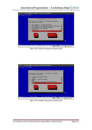 Asterisk inProprietário – A telefonia Hoje! 2010




                     Figura 3.48: Seleção de grupos de pacotes (04)




                     Figura 3.49: Seleção de grupos de pacotes (05)




A verdadeira arte do conhecimento é compartilhar o conhecimento!      Página 52
 