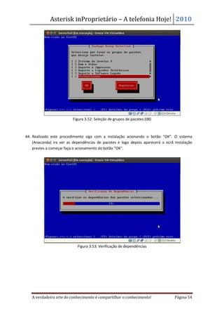 Asterisk inProprietário – A telefonia Hoje! 2010




                          Figura 3.52: Seleção de grupos de pacotes (08)



44. Realizado este procedimento siga com a instalação acionando o botão “OK”. O sistema
    (Anaconda) ira ver as dependências de pacotes e logo depois aparecerá o ecrã Instalação
    prestes a começar faça o acionamento do botão “OK”.




                            Figura 3.53: Verificação de dependências




   A verdadeira arte do conhecimento é compartilhar o conhecimento!              Página 54
 