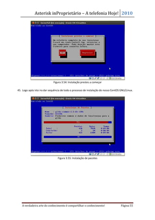 Asterisk inProprietário – A telefonia Hoje! 2010




                              Figura 3.54: Instalação prestes a começar

45. Logo após isto ira dar sequência de todo o processo de instalação do nosso CentOS GNU/Linux.




                                 Figura 3.55: Instalação de pacotes




   A verdadeira arte do conhecimento é compartilhar o conhecimento!                   Página 55
 