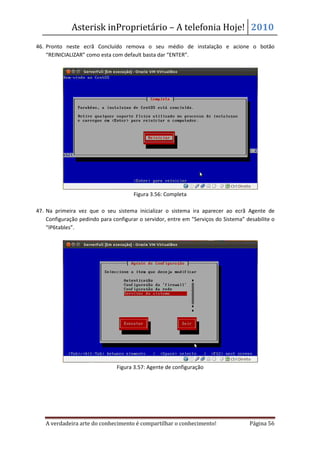 Asterisk inProprietário – A telefonia Hoje! 2010
46. Pronto neste ecrã Concluído remova o seu médio de instalação e acione o botão
    “REINICIALIZAR” como esta com default basta dar “ENTER”.




                                       Figura 3.56: Completa

47. Na primeira vez que o seu sistema inicializar o sistema ira aparecer ao ecrã Agente de
    Configuração pedindo para configurar o servidor, entre em “Serviços do Sistema” desabilite o
    “IP6tables”.




                                Figura 3.57: Agente de configuração




   A verdadeira arte do conhecimento é compartilhar o conhecimento!                  Página 56
 
