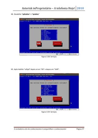 Asterisk inProprietário – A telefonia Hoje! 2010
48. Desabilite “ip6tables” e “iptables”




                                          Figura 3.58: Serviços




49. Após habilite “vsftpd” depois vá em “OK” e depois em “SAIR”.




                                          Figura 3.59: Serviços




    A verdadeira arte do conhecimento é compartilhar o conhecimento!   Página 57
 