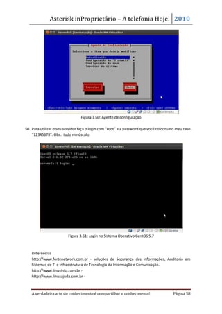 Asterisk inProprietário – A telefonia Hoje! 2010




                                 Figura 3.60: Agente de configuração

50. Para utilizar o seu servidor faça o login com “root” e a password que você colocou no meu caso
    “12345678”. Obs.: tudo minúsculo.




                         Figura 3.61: Login no Sistema Operativo CentOS 5.7



   Referências
   http://www.fortenetwork.com.br - soluções de Segurança das Informações, Auditoria em
   Sistemas de TI e Infraestrutura de Tecnologia da Informação e Comunicação.
   http://www.linuxinfo.com.br -
   http://www.linuxajuda.com.br -



   A verdadeira arte do conhecimento é compartilhar o conhecimento!                    Página 58
 