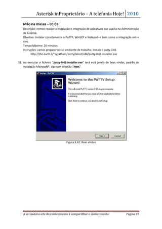 Asterisk inProprietário – A telefonia Hoje! 2010

   Mão na massa – 03.03
   Descrição: iremos realizar a instalação e integração de aplicativos que auxilia na Administração
   de Asterisk.
   Objetivo: Instalar corretamente o PuTTY, WinSCP e Notepad++ bem como a integração entre
   eles.
   Tempo Máximo: 20 minutos.
   Instruções: vamos preparar nosso ambiente de trabalho. Instale o putty 0.61
         http://the.earth.li/~sgtatham/putty/latest/x86/putty-0.61-installer.exe

51. Ao executar o ficheiro “putty-0.61-installer.exe” terá está janela de boas vindas, padrão de
    instalação Microsoft®, siga com o botão “Next”.




                                      Figura 3.62: Boas vindas




   A verdadeira arte do conhecimento é compartilhar o conhecimento!                     Página 59
 