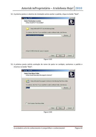 Asterisk inProprietário – A telefonia Hoje! 2010
52. A próxima janela e o destino da instalação vamos aceitar o padrão, clique no botão “Next”.




                                             Figura 3.63:

53. A próxima janela solicita aceitação do nome da pasta no cardápio, aceitamos o padrão e
    clicamos no botão “Next”.




                                             Figura 3.64:




   A verdadeira arte do conhecimento é compartilhar o conhecimento!                    Página 60
 