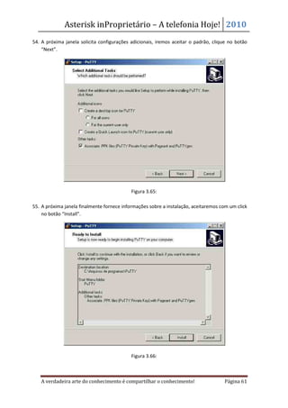 Asterisk inProprietário – A telefonia Hoje! 2010
54. A próxima janela solicita configurações adicionais, iremos aceitar o padrão, clique no botão
    “Next”.




                                            Figura 3.65:

55. A próxima janela finalmente fornece informações sobre a instalação, aceitaremos com um click
    no botão “Install”.




                                            Figura 3.66:



   A verdadeira arte do conhecimento é compartilhar o conhecimento!                  Página 61
 