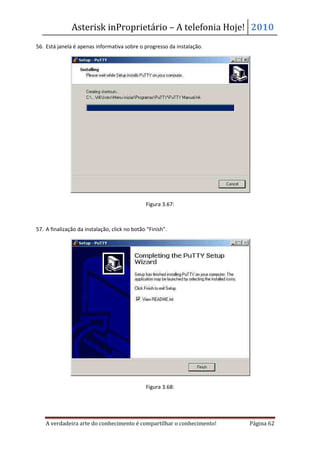 Asterisk inProprietário – A telefonia Hoje! 2010
56. Está janela é apenas informativa sobre o progresso da instalação.




                                               Figura 3.67:



57. A finalização da instalação, click no botão “Finish”.




                                               Figura 3.68:




    A verdadeira arte do conhecimento é compartilhar o conhecimento!    Página 62
 