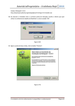 Asterisk inProprietário – A telefonia Hoje! 2010
    Instale o Notepad++ 5.9.3
    http://download.tuxfamily.org/notepadplus/5.9.3/npp.5.9.3.Installer.exe

58. Ao executar o instalador está e a primeira janela de interação, escolha o idioma que quer
    utilizar no ambiente de trabalho do NotePad++ e click no botão “OK”.




                                             Figura 3.69:

59. Agora a janela de boas vindas, click no botão “Próximo”.




                                             Figura 3.70:




    A verdadeira arte do conhecimento é compartilhar o conhecimento!               Página 63
 