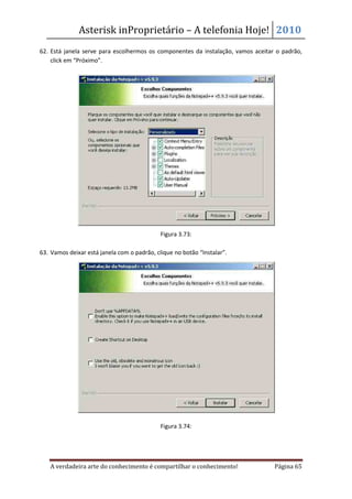 Asterisk inProprietário – A telefonia Hoje! 2010
62. Está janela serve para escolhermos os componentes da instalação, vamos aceitar o padrão,
    click em “Próximo”.




                                             Figura 3.73:

63. Vamos deixar está janela com o padrão, clique no botão “Instalar”.




                                             Figura 3.74:




   A verdadeira arte do conhecimento é compartilhar o conhecimento!               Página 65
 