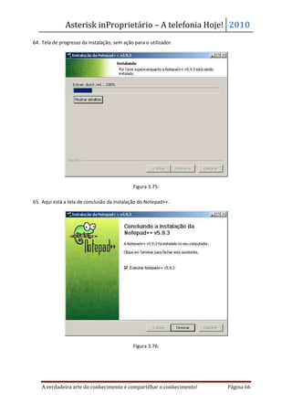 Asterisk inProprietário – A telefonia Hoje! 2010
64. Tela de progresso da instalação, sem ação para o utilizador.




                                              Figura 3.75:

65. Aqui está a tela de conclusão da instalação do Notepad++.




                                              Figura 3.76:




    A verdadeira arte do conhecimento é compartilhar o conhecimento!   Página 66
 