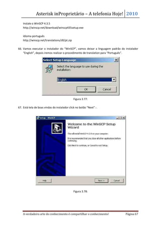 Asterisk inProprietário – A telefonia Hoje! 2010
    Instale o WinSCP 4.3.5
    http://winscp.net/download/winscp435setup.exe

    Idioma português
    http://winscp.net/translations/dll/pt.zip

66. Vamos executar o instalador do “WinSCP”, vamos deixar a linguagem padrão do instalador
    “English”, depois iremos realizar o procedimento de translation para “Português”.




                                                Figura 3.77:

67. Está tela de boas vindas do instalador click no botão “Next”. .




                                                Figura 3.78:




    A verdadeira arte do conhecimento é compartilhar o conhecimento!            Página 67
 