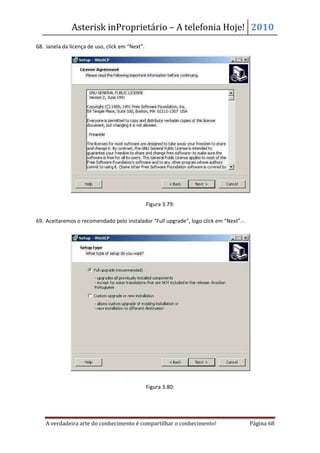 Asterisk inProprietário – A telefonia Hoje! 2010
68. Janela da licença de uso, click em “Next”.




                                                 Figura 3.79:

69. Aceitaremos o recomendado pelo instalador “Full upgrade”, logo click em “Next”. .




                                                 Figura 3.80:




    A verdadeira arte do conhecimento é compartilhar o conhecimento!                    Página 68
 