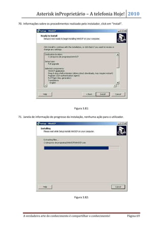 Asterisk inProprietário – A telefonia Hoje! 2010
70. Informações sobre os procedimentos realizado pelo instalador, click em “Install”.




                                             Figura 3.81:

71. Janela de informação do progresso da instalação, nenhuma ação para o utilizador.




                                             Figura 3.82:




    A verdadeira arte do conhecimento é compartilhar o conhecimento!                    Página 69
 