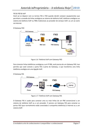 Asterisk inProprietário – A telefonia Hoje! 2010
FXS & FXO & VoIP
Você vai se deparar com os termos FXS e FXO quando decidir comprar equipamentos que
permitam a conexão de linhas analógicas ao sistema de telefonia VoIP, telefones analógicos ao
sistema de telefonia VoIP ou PBXs tradicionais ao provedor de serviços VoIP, ou um ao outro
via Internet.

O Gateway FXO




                        Figura 1.6: Telefonia VoIP com Gateway FXO

Para conectar linhas telefónicas analógicas a um IP PBX, você precisa de um Gateway FXO. Isso
permite que você conecte a porta FXS à porta do Gateway, o que transforma uma linha
telefónica analógica em uma ligação VoIP.

O Gateway FXS




                         Figura 1.7: Telefonia VoIP com Gateway FXS

O Gateway FXS é usado para conectar uma ou mais linhas de um PBX convencional a um
sistema de telefonia VoIP ou a um provedor. É preciso um Gateway FXS para conectar as
portas FXO (que normalmente estão conectadas à companhia telefónica) à Internet ou a um
sistema VoIP.




A verdadeira arte do conhecimento é compartilhar o conhecimento!                    Página 7
 
