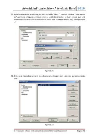 Asterisk inProprietário – A telefonia Hoje! 2010
75. Após fornecer todas as informações, click no botão “Save...”, com isto a tela de “Save session
    as:” aparecera, coloque o nome que quiser na sessão de conexão, e se tiver certeza que será
    somente você que vai utilizar esta conexão então ative a caixa de seleção (tag) “Save passwort
    ...”




                                             Figura 3.86:

76. Então será mostrada a janela de conexões novamente agora com a conexão que acabamos de
    criar.




                                             Figura 3.87:


   A verdadeira arte do conhecimento é compartilhar o conhecimento!                    Página 72
 