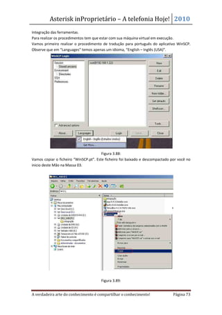 Asterisk inProprietário – A telefonia Hoje! 2010
Integração das ferramentas.
Para realizar os procedimentos tem que estar com sua máquina virtual em execução.
Vamos primeiro realizar o procedimento de tradução para português do aplicativo WinSCP.
Observe que em “Languages” temos apenas um idioma, “English – Inglês (USA)”.




                                        Figura 3.88:
Vamos copiar o ficheiro “WinSCP.pt”. Este ficheiro foi baixado e descompactado por você no
inicio deste Mão na Massa 03.




                                       Figura 3.89:


A verdadeira arte do conhecimento é compartilhar o conhecimento!                Página 73
 