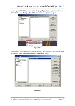 Asterisk inProprietário – A telefonia Hoje! 2010
Execute agora o WinSCP e clique no botão “Languages” perceba que agora temos também o
idioma “Portuguese – Português (Brasil)”. Iremos selecionar o idioma português.




                                       Figura 3.92:

Ai temos nossa janela de Conexões já em nosso idioma. Uma vez que sua máquina virtual está
em execução, vamos conectar a ela, para isto click no botão “Login”.




                                       Figura 3.93:




A verdadeira arte do conhecimento é compartilhar o conhecimento!                Página 75
 