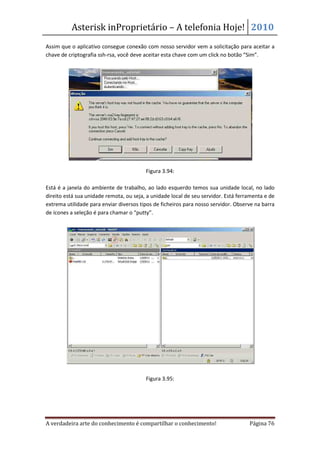 Asterisk inProprietário – A telefonia Hoje! 2010
Assim que o aplicativo consegue conexão com nosso servidor vem a solicitação para aceitar a
chave de criptografia ssh-rsa, você deve aceitar esta chave com um click no botão “Sim”.




                                         Figura 3.94:

Está é a janela do ambiente de trabalho, ao lado esquerdo temos sua unidade local, no lado
direito está sua unidade remota, ou seja, a unidade local de seu servidor. Está ferramenta e de
extrema utilidade para enviar diversos tipos de ficheiros para nosso servidor. Observe na barra
de ícones a seleção é para chamar o “putty”.




                                         Figura 3.95:




A verdadeira arte do conhecimento é compartilhar o conhecimento!                    Página 76
 