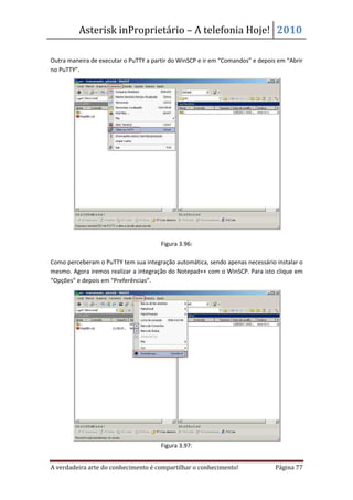 Asterisk inProprietário – A telefonia Hoje! 2010

Outra maneira de executar o PuTTY a partir do WinSCP e ir em “Comandos” e depois em “Abrir
no PuTTY”.




                                       Figura 3.96:

Como perceberam o PuTTY tem sua integração automática, sendo apenas necessário instalar o
mesmo. Agora iremos realizar a integração do Notepad++ com o WinSCP. Para isto clique em
“Opções” e depois em “Preferências”.




                                       Figura 3.97:


A verdadeira arte do conhecimento é compartilhar o conhecimento!                Página 77
 