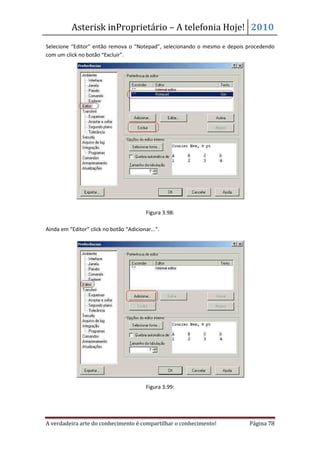 Asterisk inProprietário – A telefonia Hoje! 2010
Selecione “Editor” então remova o “Notepad”, selecionando o mesmo e depois procedendo
com um click no botão “Excluir”.




                                          Figura 3.98:

Ainda em “Editor” click no botão “Adicionar...”.




                                          Figura 3.99:




A verdadeira arte do conhecimento é compartilhar o conhecimento!           Página 78
 