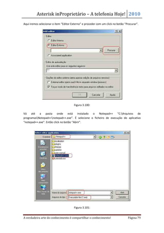 Asterisk inProprietário – A telefonia Hoje! 2010
Aqui iremos selecionar o item “Editor Externo” e proceder com um click no botão “Procurar”.




                                        Figura 3.100:

Vá até a pasta onde está instalado o Notepad++ “C:Arquivos de
programasNotepad++notepad++.exe”. É selecione o ficheiro de execução do aplicativo
“notepad++.exe”. Então click no botão “Abrir”.




                                        Figura 3.101:


A verdadeira arte do conhecimento é compartilhar o conhecimento!                  Página 79
 