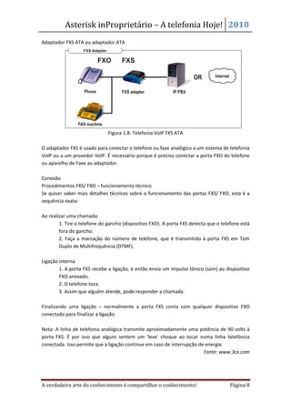 Asterisk inProprietário – A telefonia Hoje! 2010
Adaptador FXS ATA ou adaptador ATA




                              Figura 1.8: Telefonia VoIP FXS ATA

O adaptador FXS é usado para conectar o telefone ou faxe analógico a um sistema de telefonia
VoIP ou a um provedor VoIP. É necessário porque é preciso conectar a porta FXO do telefone
ou aparelho de Faxe ao adaptador.

Conexão
Procedimentos FXS/ FXO – funcionamento técnico
Se quiser saber mais detalhes técnicos sobre o funcionamento das portas FXS/ FXO, esta é a
sequência exata:

Ao realizar uma chamada:
        1. Tire o telefone do gancho (dispositivo FXO). A porta FXS detecta que o telefone está
        fora do gancho.
        2. Faça a marcação do número de telefone, que é transmitido à porta FXS em Tom
        Duplo de Multifrequência (DTMF).

Ligação interna
        1. A porta FXS recebe a ligação, e então envia um impulso tônico (som) ao dispositivo
        FXO anexado.
        2. O telefone toca.
        3. Assim que alguém atende, pode responder a chamada.

Finalizando uma ligação – normalmente a porta FXS conta com qualquer dispositivo FXO
conectado para finalizar a ligação.

Nota: A linha de telefonia analógica transmite aproximadamente uma potência de 90 volts à
porta FXS. É por isso que alguns sentem um ‘leve’ choque ao tocar numa linha telefónica
conectada. Isso permite que a ligação continue em caso de interrupção de energia.
                                                                        Fonte: www.3cx.com




A verdadeira arte do conhecimento é compartilhar o conhecimento!                      Página 8
 