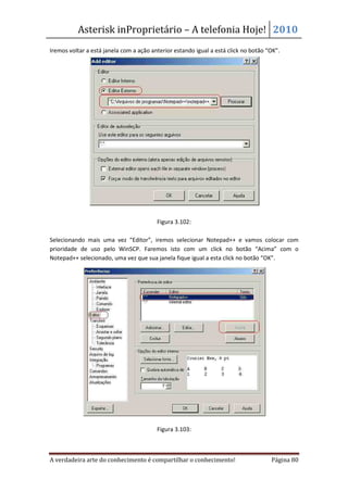 Asterisk inProprietário – A telefonia Hoje! 2010
Iremos voltar a está janela com a ação anterior estando igual a está click no botão “OK”.




                                         Figura 3.102:

Selecionando mais uma vez “Editor”, iremos selecionar Notepad++ e vamos colocar com
prioridade de uso pelo WinSCP. Faremos isto com um click no botão “Acima” com o
Notepad++ selecionado, uma vez que sua janela fique igual a esta click no botão “OK”.




                                         Figura 3.103:



A verdadeira arte do conhecimento é compartilhar o conhecimento!                     Página 80
 