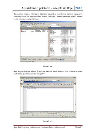 Asterisk inProprietário – A telefonia Hoje! 2010
Observe que todos os ficheiros do tipo texto agora já se encontram o ícone do Notepad++.
Vamos abrir com um duplo clique no ficheiro “host.conf”, iremos apenas ver se esta abrindo
com o editor de nossa preferência.




                                      Figura 3.104:

Aqui percebemos que abriu o ficheiro de texto de nome host.conf com o editor de nossa
preferência, que neste caso é o Notepad++.




                                      Figura 3.105:


A verdadeira arte do conhecimento é compartilhar o conhecimento!                Página 81
 