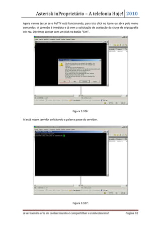 Asterisk inProprietário – A telefonia Hoje! 2010
Agora vamos testar se o PuTTY está funcionando, para isto click no ícone ou abra pelo menu
comandos. A conexão é imediata e já vem a solicitação de aceitação da chave de criptografia
ssh-rsa. Devemos aceitar com um click no botão “Sim”.




                                         Figura 3.106:

Ai está nosso servidor solicitando a palavra passe do servidor.




                                         Figura 3.107:


A verdadeira arte do conhecimento é compartilhar o conhecimento!                 Página 82
 