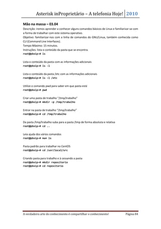 Asterisk inProprietário – A telefonia Hoje! 2010

Mão na massa – 03.04
Descrição: iremos aprender a conhecer alguns comandos básicos de Linux e familiarizar-se com
a forma de trabalhar com este sistema operativo.
Objetivo: familiarizar-nos com a linha de comandos do GNU/Linux, também conhecida como
CLI (Command Line Interfaces).
Tempo Máximo: 15 minutos.
Instruções: lista o conteúdo da pasta que se encontra.
root@pbxip~# ls


Lista o conteúdo da pasta com as informações adicionais
root@pbxip~# ls -l


Lista o conteúdo da pasta /etc com as informações adicionais
root@pbxip~# ls –l /etc


Utilize o comando pwd para saber em que pasta está
root@pbxip~# pwd


Criar uma pasta de trabalho “/tmp/trabalho”
root@pbxip~# mkdir –p /tmp/trabalho


Entrar na pasta de trabalho “/tmp/trabalho”
root@pbxip~# cd /tmp/trabalho


Da pasta /tmp/trabalho suba para a pasta /tmp de forma absoluta e relativa
root@pbxip~# cd ..


Leia ajuda dos vários comandos
root@pbxip~# man ls


Pasta padrão para trabalhar no CentOS
root@pbxip~# cd /usr/local/src


Criando pasta para trabalho e à cessando a pasta
root@pbxip~# mkdir repositorio
root@pbxip~# cd repositorio




A verdadeira arte do conhecimento é compartilhar o conhecimento!                 Página 84
 