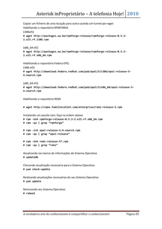 Asterisk inProprietário – A telefonia Hoje! 2010
Copiar um ficheiro de uma locação para outra usando um tunnel por wget
Habilitando o repositório RPMFORGE
(i386el5)
# wget http://packages.sw.be/rpmforge-release/rpmforge-release-0.5.2-
2.el5.rf.i386.rpm


(x86_64 el5)
# wget http://packages.sw.be/rpmforge-release/rpmforge-release-0.5.2-
2.el5.rf.x86_64.rpm


Habilitando o repositório Fedora EPEL
(i386 el5)
# wget http://download.fedora.redhat.com/pub/epel/5/i386/epel-release-5-
4.noarch.rpm


(x86_64 el5)
# wget http://download.fedora.redhat.com/pub/epel/5/x86_64/epel-release-5-
4.noarch.rpm


Habilitando o repositório REMI

# wget http://rpms.famillecollet.com/enterprise/remi-release-5.rpm


Instalando um pacote rpm, faça na ordem abaixo
# rpm -Uvh rpmforge-release-0.5.2-2.el5.rf.x86_64.rpm
# rpm -qa | grep “rpmforge”

# rpm -ivh epel-release-5-4.noarch.rpm
# rpm -qa | grep “epel-release”

# rpm -Uvh remi-release-5*.rpm
# rpm -qa | grep “remi”


Atualizando seu banco de informações do Sistema Operativo
# updatedb


Checando atualização necessária para o Sistema Operativo
# yum check-update


Realizando atualizações necessárias do seu Sistema Operativo
# yum update


Reiniciando seu Sistema Operativo
# reboot




A verdadeira arte do conhecimento é compartilhar o conhecimento!         Página 85
 