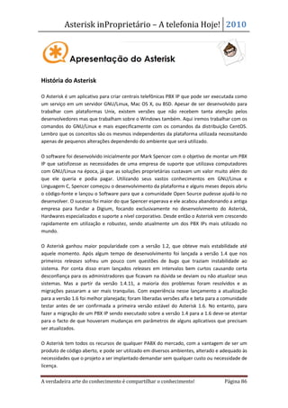 Asterisk inProprietário – A telefonia Hoje! 2010




História do Asterisk

O Asterisk é um aplicativo para criar centrais telefônicas PBX IP que pode ser executada como
um serviço em um servidor GNU/Linux, Mac OS X, ou BSD. Apesar de ser desenvolvido para
trabalhar com plataformas Unix, existem versões que não recebem tanta atenção pelos
desenvolvedores mas que trabalham sobre o Windows também. Aqui iremos trabalhar com os
comandos do GNU/Linux e mais especificamente com os comandos da distribuição CentOS.
Lembro que os conceitos são os mesmos independentes da plataforma utilizada necessitando
apenas de pequenos alterações dependendo do ambiente que será utilizado.

O software foi desenvolvido inicialmente por Mark Spencer com o objetivo de montar um PBX
IP que satisfizesse as necessidades de uma empresa de suporte que utilizava computadores
com GNU/Linux na época, já que as soluções proprietárias custavam um valor muito além do
que ele queria e podia pagar. Utilizando seus vastos conhecimentos em GNU/Linux e
Linguagem C, Spencer começou o desenvolvimento da plataforma e alguns meses depois abriu
o código-fonte e lançou o Software para que a comunidade Open Source pudesse ajudá-lo no
desenvolver. O sucesso foi maior do que Spencer esperava e ele acabou abandonando a antiga
empresa para fundar a Digium, focando exclusivamente no desenvolvimento do Asterisk,
Hardwares especializados e suporte a nível corporativo. Desde então o Asterisk vem crescendo
rapidamente em utilização e robustez, sendo atualmente um dos PBX IPs mais utilizado no
mundo.

O Asterisk ganhou maior popularidade com a versão 1.2, que obteve mais estabilidade até
aquele momento. Após algum tempo de desenvolvimento foi lançada a versão 1.4 que nos
primeiros releases sofreu um pouco com questões de bugs que traziam instabilidade ao
sistema. Por conta disso eram lançados releases em intervalos bem curtos causando certa
desconfiança para os administradores que ficavam na dúvida se deviam ou não atualizar seus
sistemas. Mas a partir da versão 1.4.11, a maioria dos problemas foram resolvidos e as
migrações passaram a ser mais tranquilas. Com experiência nesse lançamento a atualização
para a versão 1.6 foi melhor planejada; foram liberadas versões alfa e beta para a comunidade
testar antes de ser confirmada a primeira versão estável do Asterisk 1.6. No entanto, para
fazer a migração de um PBX IP sendo executado sobre a versão 1.4 para a 1.6 deve-se atentar
para o facto de que houveram mudanças em parâmetros de alguns aplicativos que precisam
ser atualizados.

O Asterisk tem todos os recursos de qualquer PABX do mercado, com a vantagem de ser um
produto de código aberto, e pode ser utilizado em diversos ambientes, alterado e adequado às
necessidades que o projeto a ser implantado demandar sem qualquer custo ou necessidade de
licença.

A verdadeira arte do conhecimento é compartilhar o conhecimento!                  Página 86
 