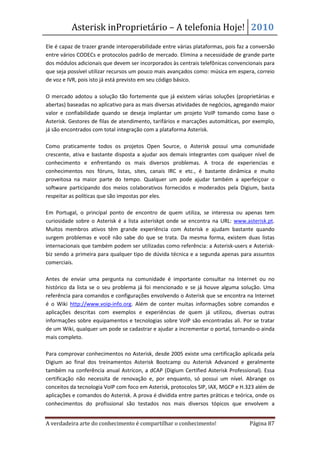 Asterisk inProprietário – A telefonia Hoje! 2010
Ele é capaz de trazer grande interoperabilidade entre várias plataformas, pois faz a conversão
entre vários CODECs e protocolos padrão de mercado. Elimina a necessidade de grande parte
dos módulos adicionais que devem ser incorporados às centrais telefônicas convencionais para
que seja possível utilizar recursos um pouco mais avançados como: música em espera, correio
de voz e IVR, pois isto já está previsto em seu código básico.

O mercado adotou a solução tão fortemente que já existem várias soluções (proprietárias e
abertas) baseadas no aplicativo para as mais diversas atividades de negócios, agregando maior
valor e confiabilidade quando se deseja implantar um projeto VoIP tomando como base o
Asterisk. Gestores de filas de atendimento, tarifários e marcações automáticas, por exemplo,
já são encontrados com total integração com a plataforma Asterisk.

Como praticamente todos os projetos Open Source, o Asterisk possui uma comunidade
crescente, ativa e bastante disposta a ajudar aos demais integrantes com qualquer nível de
conhecimento e enfrentando os mais diversos problemas. A troca de experiencias e
conhecimentos nos fóruns, listas, sites, canais IRC e etc., é bastante dinâmica e muito
proveitosa na maior parte do tempo. Qualquer um pode ajudar também a aperfeiçoar o
software participando dos meios colaborativos fornecidos e moderados pela Digium, basta
respeitar as políticas que são impostas por eles.

Em Portugal, o principal ponto de encontro de quem utiliza, se interessa ou apenas tem
curiosidade sobre o Asterisk é a lista asteriskpt onde se encontra na URL: www.asterisk.pt.
Muitos membros ativos têm grande experiência com Asterisk e ajudam bastante quando
surgem problemas e você não sabe do que se trata. Da mesma forma, existem duas listas
internacionais que também podem ser utilizadas como referência: a Asterisk-users e Asterisk-
biz sendo a primeira para qualquer tipo de dúvida técnica e a segunda apenas para assuntos
comerciais.

Antes de enviar uma pergunta na comunidade é importante consultar na Internet ou no
histórico da lista se o seu problema já foi mencionado e se já houve alguma solução. Uma
referência para comandos e configurações envolvendo o Asterisk que se encontra na Internet
é o Wiki http://www.voip-info.org. Além de conter muitas informações sobre comandos e
aplicações descritas com exemplos e experiências de quem já utilizou, diversas outras
informações sobre equipamentos e tecnologias sobre VoIP são encontradas ali. Por se tratar
de um Wiki, qualquer um pode se cadastrar e ajudar a incrementar o portal, tornando-o ainda
mais completo.

Para comprovar conhecimentos no Asterisk, desde 2005 existe uma certificação aplicada pela
Digium ao final dos treinamentos Asterisk Bootcamp ou Asterisk Advanced e geralmente
também na conferência anual Astricon, a dCAP (Digium Certified Asterisk Professional). Essa
certificação não necessita de renovação e, por enquanto, só possui um nível. Abrange os
conceitos da tecnologia VoIP com foco em Asterisk, protocolos SIP, IAX, MGCP e H.323 além de
aplicações e comandos do Asterisk. A prova é dividida entre partes práticas e teórica, onde os
conhecimentos do profissional são testados nos mais diversos tópicos que envolvem a


A verdadeira arte do conhecimento é compartilhar o conhecimento!                   Página 87
 