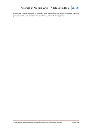 Asterisk inProprietário – A telefonia Hoje! 2010
plataforma. Para ser aprovado o candidato deve acertar 75% das respostas em cada uma das
provas que utilizam as características da última versão estável dos pacotes.




A verdadeira arte do conhecimento é compartilhar o conhecimento!              Página 88
 