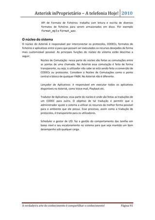 Asterisk inProprietário – A telefonia Hoje! 2010
            •   API de Formato de Ficheiros: trabalha com leitura e escrita de diversos
                formatos de ficheiros para serem armazenados em disco. Por exemplo
                format_mp3 e format_wav.


O núcleo do sistema
O núcleo do Asterisk é responsável por interconectar os protocolos, CODECs, formatos de
ficheiros e aplicativos entre si para que possam ser executados os recursos desejados da forma
mais customizável possível. As principais funções do núcleo do sistema estão descritas a
seguir:
             • Núcleo de Comutação: nessa parte do núcleo são feitas as comutações entre
                 as pontas de uma chamada. No Asterisk essa comutação é feita de forma
                 transparente, ou seja, o utilizador não sabe se está sendo feita a conversão de
                 CODECs ou protocolos. Considere o Núcleo de Comutações como o ponto
                 central e básico de qualquer PABX. No Asterisk não é diferente.

           •    Lançador de Aplicativos: é responsável em executar todos os aplicativos
                disponíveis no Asterisk, como Voice-mail, Playback etc.

           •    Tradutor de Aplicativos: essa parte do núcleo é onde são feitas as traduções de
                um CODEC para outro. O objetivo de tal tradução é permitir que o
                administrador ajuste o sistema a utilizar os recursos da melhor forma possível
                para o ambiente que ele possui. Esse processo, assim como a tradução de
                protocolos, é transparente para os utilizadores.

           •    Scheduler e gestor de I/O: faz a gestão do comportamento das tarefas em
                baixo nível e seu escalonamento no sistema para que seja mantido um bom
                desempenho sob qualquer carga.




A verdadeira arte do conhecimento é compartilhar o conhecimento!                     Página 91
 