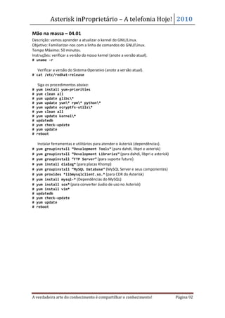 Asterisk inProprietário – A telefonia Hoje! 2010

Mão na massa – 04.01
Descrição: vamos aprender a atualizar o kernel do GNU/Linux.
Objetivo: Familiarizar-nos com a linha de comandos do GNU/Linux.
Tempo Máximo: 50 minutos.
Instruções: verificar a versão do nosso kernel (anote a versão atual).
# uname -r

• Verificar a versão do Sistema Operativo (anote a versão atual).
# cat /etc/redhat-release

• Siga os procedimentos abaixo:
#   yum install yum-priorities
#   yum clean all
#   yum update glibc*
#   yum update yum* rpm* python*
#   yum update ecryptfs-utils*
#   yum clean all
#   yum update kernel*
#   updatedb
#   yum check-update
#   yum update
#   reboot

• Instalar ferramentas e utilitários para atender o Asterisk (dependências).
# yum groupinstall “Development Tools” (para dahdi, libpri e asterisk)
# yum groupinstall “Development Libraries” (para dahdi, libpri e asterisk)
# yum groupinstall “FTP Server” (para suporte futuro)
# yum install dialog* (para placas Khomp)
# yum groupinstall “MySQL Database” (MySQL Server e seus componentes)
# yum provides *libmysqlclient.so.* (para CDR do Asterisk)
# yum install mysql-* (Dependências do MySQL)
# yum install sox* (para converter áudio de uso no Asterisk)
#   yum install vim*
#   updatedb
#   yum check-update
#   yum update
#   reboot




A verdadeira arte do conhecimento é compartilhar o conhecimento!               Página 92
 