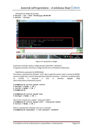 Asterisk inProprietário – A telefonia Hoje! 2010
• Definições do relógio do Servidor
# hwclock --set --date “mm/dd/yyyy 00:00:00”
# hwclock --hctosys




                                Figura 4.3: Ajustando o relógio

O primeiro comando, ajusta o relógio da placa mãe (HW = Hardware).
O segundo comando, sincroniza o relógio do HW com o SYS (Sistema Operativo).

• Redefinindo a password do SGDB MySql
Para alterar a password do utilizador “root” siga os seguintes passos: parar o serviço do MySQL
(service mysqld stop, /etc/init.d/mysqld stop matando o processo – conforme sua distribuição)
no      CentOS,     o      comando       é      este:    #      service        mysqld      stop
{start|stop|status|condrestart|restart}

[root@pbxip/]# service mysqld restart
A desligar o MySQL: [ OK ]
A iniciar o MySQL: [ OK ]
[root@pbxip/]#

[root@pbxip/]# service mysqld stop
A desligar o MySQL: [ OK ]

Para iniciar o mysql com a opção “--skip-grant-tables”
[root@pbxip/]# service mysqld start --skip-grant-tables
A iniciar o MySQL: [ OK ]

Alterar a password do utilizador root com o comando:
[root@pbxip/]# mysqladmin -u root password '12345678'




A verdadeira arte do conhecimento é compartilhar o conhecimento!                    Página 93
 