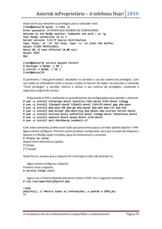 Asterisk inProprietário – A telefonia Hoje! 2010
Você vai ter que devolver os privilégios para o utilizador root:
[root@pbxip/]# mysql -u root -p
Enter password: (A SENHA QUE ACABOU DE CONFIGURAR)
Welcome to the MySQL monitor. Commands end with ; or g.
Your MySQL connection id is 3
Server version: 5.0.77 Source distribution
Type 'help;' or 'h' for help. Type 'c' to clear the buffer.
mysql> FLUSH PRIVILEGES;
Query OK, 0 rows affected (0.00 sec)
mysql> EXIT
Bye

[root@pbxip/]# service mysqld restart
A desligar o MySQL: [ OK ]
A iniciar o MySQL: [ OK ]
[root@pbxip/]#

O parâmetro “–skip-grant-tables” desabilita no servidor o uso do sistema de privilégios. Com
isso todos os utilizadores terão o acesso a todos os bancos de dados. Ao executar o comando
“Flush privileges” o servidor retorna a utilizar o seu sistema de privilégios, mantendo a
segurança original do serviço.

• Preparando o PHP e realizando os procedimentos de configurações para atender o Asterisk.
#   yum   –y   install   e2fsprogs-devel keyutils-libs-devel krb5-devel libogg
#   yum   –y   install   libsepol-devel libxml2-devel libtiff-devel gmp php-pear
#   yum   –y   install   php-pear-DB php-gd php-mysql php-pdo php-cli php-xml
#   yum   –y   install   php-mcrypt php-mbstring php-mhash php-ncurses kernel-devel
#   yum   –y   install   ncurses-devel audiofile-devel libogg-devel libselinux-devel
#   yum   –y   install   openssl-devel mysql-devel zlib-devel
#   yum   –y   install   perl-DateManip sendmail-cf

Com estes comandos já deve estar tudo que precisamos para o servidor padrão Apache + PHP.
Agora vamos configurar. Primeiro vamos já deixar configurado, para que no boot da máquina o
Apache e o MySQL sejam iniciados, para tal utilizaremos o comando:
# ntsysv ou setup
Depois disso selecione as opções:
[*] httpd
[*] mysqld

Desta forma, sempre que a máquina for reiniciada os dois vão levantar-se.

• Agora vamos configurar o Apache.
Primeiro inicie o Apache:
# service httpd start

• Agora crie o ficheiro phpinfo.php para o testar o PHP com o seguinte conteúdo:
# vim /var/www/html/phpinfo.php

<?php
phpinfo(); // Mostra todas as informações, o padrão é INFO_ALL
?>




A verdadeira arte do conhecimento é compartilhar o conhecimento!                   Página 94
 