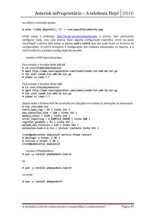 Asterisk inProprietário – A telefonia Hoje! 2010
ou utilize o comando abaixo:

# echo "<?php phpinfo(); ?>" > /var/www/html/phpinfo.php

Então aceda o endereço: http://ip-do-servidor/phpinfo.php, e pronto, nem precisamos
configurar nada, mas caso precise fazer alguma configuração específica, entre na pasta
/etc/httpd/ e dentro dela existe as pastas conf e conf.d, que são onde ficam os ficheiros de
configurações. O conf.d armazena a configuração dos módulos adicionados no Apache, e o
conf é onde fica a própria configuração do servidor.

• Instalar o PHP-SourceGuardian

Para instalar o Servidor Wide x86-64:
#   cd /usr/lib64/php/modules
#   wget http://www.sourceguardian.com/ixeds/ixed4.lin.x86-64.tar.gz
#   tar vxzf ixed4.lin.x86-64.tar.gz
#   chmod +x ixed.*.*

Para instalar o Servidor Wide i386
#   cd /usr/lib/php/modules/
#   wget http://www.sourceguardian.com/ixeds/ixed4.lin.x86-32.tar.gz
#   tar vxzf ixed4.lin.x86-32.tar.gz
#   chmod +x ixed.*.*

Depois edite o ficheiro PHP.INI localizado em /etc/php.ini e realize as alterações se necessário:
# vim /etc/php.ini
short_open_tag = On ( linha 141 )
max_execution_time = 120 ( linha 312 )
memory_limit = 512M ( linha 314 )
error_reporting = E_COMPILE_ERROR ( linha 360 )
register_globals = On ( linha 457 )
upload_max_filesize = 12M ( linha 582 )
extension=ixed.5.3.lin ( incluir contexto linha 631 )

[root@pabxcentos modules]# service httpd restart
A desligar o httpd: [ OK ]
A iniciar o httpd: [ OK ]
[root@pabxcentos modules]#

• Instalar o PhpMyAdmin
# yum -y install phpMyAdmin.noarch

ou

# yum -y install phpmyadmin.noarch

ou ainda

# yum -y install phpmyadmin*




A verdadeira arte do conhecimento é compartilhar o conhecimento!                       Página 95
 