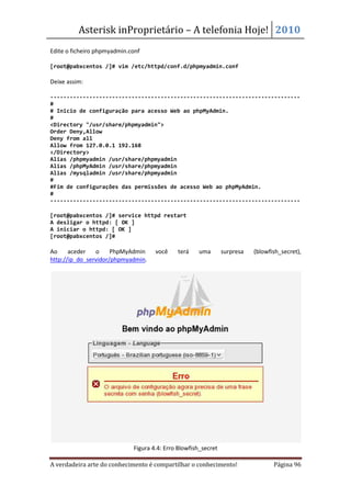 Asterisk inProprietário – A telefonia Hoje! 2010
Edite o ficheiro phpmyadmin.conf

[root@pabxcentos /]# vim /etc/httpd/conf.d/phpmyadmin.conf

Deixe assim:

-----------------------------------------------------------------------------
#
# Inicio de configuração para acesso Web ao phpMyAdmin.
#
<Directory "/usr/share/phpmyadmin">
Order Deny,Allow
Deny from all
Allow from 127.0.0.1 192.168
</Directory>
Alias /phpmyadmin /usr/share/phpmyadmin
Alias /phpMyAdmin /usr/share/phpmyadmin
Alias /mysqladmin /usr/share/phpmyadmin
#
#Fim de configurações das permissões de acesso Web ao phpMyAdmin.
#
-----------------------------------------------------------------------------

[root@pabxcentos /]# service httpd restart
A desligar o httpd: [ OK ]
A iniciar o httpd: [ OK ]
[root@pabxcentos /]#

Ao     aceder   o     PhpMyAdmin     você    terá    uma        surpresa   (blowfish_secret),
http://ip_do_servidor/phpmyadmin.




                             Figura 4.4: Erro Blowfish_secret

A verdadeira arte do conhecimento é compartilhar o conhecimento!                  Página 96
 