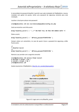 Asterisk inProprietário – A telefonia Hoje! 2010

A necessidade da password blowfish é permitir que cada instalação do PhpMyAdmin, mesmo
instalado com gestor de pacote, tenha uma password de segurança somente para está
instalação.

Localizar o local para colocar esta password:

[root@pabxcentos /]# vim /usr/share/phpmyadmin/config.inc.php

Você vai encontrar uma linha assim:

$cfg['blowfish_secret'] = ''; /* YOU MUST FILL IN THIS FOR COOKIE AUTH! */

Deixe-a assim:

$cfg['blowfish_secret'] = ' #$*nova_password*S4P4TU*$# ';

Sempre coloco um comentário, no caso de querer trocar a password de segurança, então
ficaria assim;

/*
* Blowfish Secret
*/
$cfg['blowfish_secret'] = ' #$*nova_password*S4P4TU*$# ';

Reinicie o seu servidor com o seguinte comando:

[root@pabxcentos /]# service httpd restart
A desligar o httpd: [ OK ]
A iniciar o httpd: [ OK ]
[root@pabxcentos /]#

Aceda novamente o PhpMyAdmin, http://ip_do_servidor/phpmyadmin




                         Figura 4.5: Login sem o erro Blowfish_secret


A verdadeira arte do conhecimento é compartilhar o conhecimento!            Página 97
 